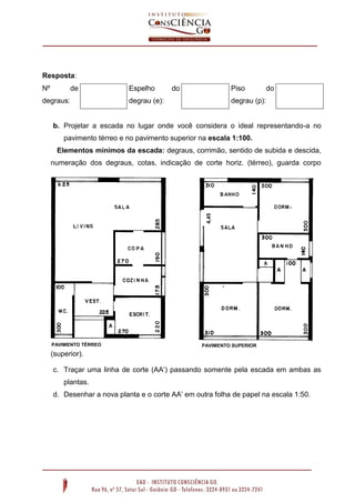 Resposta:
Nº

de

degraus:

Espelho

do

Piso

degrau (e):

do

degrau (p):

b. Projetar a escada no lugar onde você considera o ideal representando-a no
pavimento térreo e no pavimento superior na escala 1:100.
Elementos mínimos da escada: degraus, corrimão, sentido de subida e descida,

4,45

numeração dos degraus, cotas, indicação de corte horiz. (térreo), guarda corpo

PAVIMENTO TÉRREO

PAVIMENTO SUPERIOR

(superior).
c. Traçar uma linha de corte (AA’) passando somente pela escada em ambas as
plantas.
d. Desenhar a nova planta e o corte AA’ em outra folha de papel na escala 1:50.

 