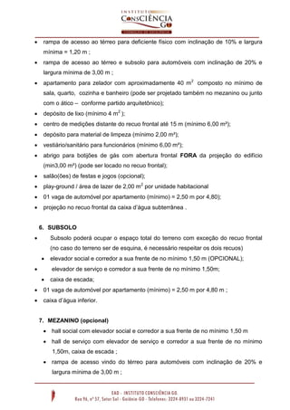 

rampa de acesso ao térreo para deficiente físico com inclinação de 10% e largura
mínima = 1,20 m ;



rampa de acesso ao térreo e subsolo para automóveis com inclinação de 20% e
largura mínima de 3,00 m ;



apartamento para zelador com aproximadamente 40 m 2 composto no mínimo de
sala, quarto, cozinha e banheiro (pode ser projetado também no mezanino ou junto
com o ático – conforme partido arquitetônico);



depósito de lixo (mínimo 4 m2 );



centro de medições distante do recuo frontal até 15 m (mínimo 6,00 m²);



depósito para material de limpeza (mínimo 2,00 m²);



vestiário/sanitário para funcionários (mínimo 6,00 m²);



abrigo para botijões de gás com abertura frontal FORA da projeção do edifício
(min3,00 m²) (pode ser locado no recuo frontal);



salão(ões) de festas e jogos (opcional);



play-ground / área de lazer de 2,00 m2 por unidade habitacional



01 vaga de automóvel por apartamento (mínimo) = 2,50 m por 4,80);



projeção no recuo frontal da caixa d’água subterrânea .

6. SUBSOLO


Subsolo poderá ocupar o espaço total do terreno com exceção do recuo frontal
(no caso do terreno ser de esquina, é necessário respeitar os dois recuos)




elevador social e corredor a sua frente de no mínimo 1,50 m (OPCIONAL);
elevador de serviço e corredor a sua frente de no mínimo 1,50m;



caixa de escada;



01 vaga de automóvel por apartamento (mínimo) = 2,50 m por 4,80 m ;



caixa d’água inferior.

7. MEZANINO (opcional)
 hall social com elevador social e corredor a sua frente de no mínimo 1,50 m
 hall de serviço com elevador de serviço e corredor a sua frente de no mínimo
1,50m, caixa de escada ;
 rampa de acesso vindo do térreo para automóveis com inclinação de 20% e
largura mínima de 3,00 m ;

 