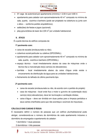  01 vaga de automóvel por apartamento (mínimo) = 2,50 m por 4,80 m
 apartamento para zelador com aproximadamente 40 m 2 composto no mínimo de
sala, quarto, cozinha e banheiro (pode ser projetado na cobertura ou junto com
o ático – conforme partido arquitetônico);
 salão(ões) de festas e jogos (opcional);
 play-ground/área de lazer de 2,00 m2 por unidade habitacional.

8. ÁTICO
É a parte técnica do edifício composta de:
1º pavimento com:
 caixa de escada (enclausurada ou não);
 cobertura social particular ou coletiva (OPCIONAL);
 apartamento para zelador com aproximadamente 40 m 2 composto no mínimo de
sala, quarto, cozinha e banheiro (OPCIONAL);
 espaço técnico - local imediatamente abaixo da casa de máquinas onde o
técnico faz a manutenção do(s) carro(s) do elevador(es);
 barrilete - local imediatamente abaixo da caixa d’água onde existe o
encanamento de distribuição da água para as unidades habitacionais;
 fechamento do telhado do último pavimento tipo.

2º pavimento com:


caixa de escada (enclausurada ou não, de acordo com o partido do projeto)



casa de máquinas - local onde fica o motor e guincho de sustentação do(s)
carro(s) do(s) elevador(es), deve ter iluminação e ventilação diretas;



caixa d’água – deve ser dividida em duas partes para a limpeza periódica e
seus cantos chanfrados para que não aconteça o acúmulo de impurezas .

CÁLCULO DAS CAIXAS D’ÁGUA
É necessário definir o número de pessoas que um edifício plurihabitacional pode
abrigar, considerando-se o número de dormitórios de cada apartamento inclusive o
dormitório de empregada e apartamento do zelador:
1 dormitório = duas pessoas
2 dormitórios = três pessoas

 