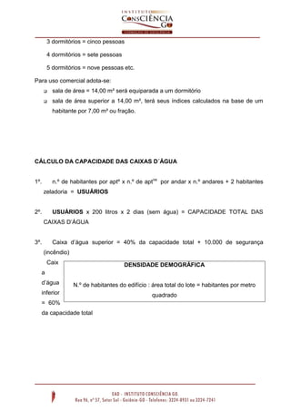 3 dormitórios = cinco pessoas
4 dormitórios = sete pessoas
5 dormitórios = nove pessoas etc.
Para uso comercial adota-se:


sala de área = 14,00 m² será equiparada a um dormitório



sala de área superior a 14,00 m², terá seus índices calculados na base de um
habitante por 7,00 m² ou fração.

CÁLCULO DA CAPACIDADE DAS CAIXAS D´ÁGUA
n.º de habitantes por aptº x n.º de aptos por andar x n.º andares + 2 habitantes

1º.

zeladoria = USUÁRIOS

2º.

USUÁRIOS x 200 litros x 2 dias (sem água) = CAPACIDADE TOTAL DAS
CAIXAS D’ÁGUA
Caixa d’água superior = 40% da capacidade total + 10.000 de segurança

3º.

(incêndio)
Caix

DENSIDADE DEMOGRÁFICA

a
d’água

N.º de habitantes do edifício : área total do lote = habitantes por metro

inferior

quadrado

= 60%
da capacidade total

 