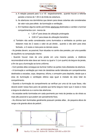 a. A relação passará para ¼ e 1/5 respectivamente , quando houver a referida
parede a menos de 1.50 m do limite da cobertura .
b. As aberturas nos dormitórios que derem para áreas cobertas são consideradas
de valor nulo para efeito de iluminação e ventilação .
c. Em hipótese alguma serão permitidas aberturas destinadas a ventilar e iluminar
compartimentos com menos de


1,20 m2 para áreas de utilização prolongada



0,60 m2 para áreas de utilização transitória

d. Também não serão considerados como iluminados e ventilados os pontos que
distarem mais de 2 vezes o valor do pé direito , quando o vão abrir para área
fechada , e 2 vezes e meia para os demais casos.
- As janelas devem, se possível, ficar situadas no centro das paredes, por uma questão
de equilíbrio na composição interior.
- Quando houver mais de uma janela em uma mesma parede, a distância
recomendável entre elas deve ser menor ou igual a ¼ (um quarto) da largura da janela,
a fim de que a iluminação se torne uniforme.
- Com janelas altas consegue-se iluminar melhor as partes mais afastadas da abertura.
- A iluminação e ventilação por meio de clarabóias serão toleradas em compartimentos
destinados a escadas, copa, despensa, oficina, e armazém para depósito, desde que a
área de iluminação e ventilação efetiva seja igual à metade da área total do
compartimento.
- Quando a iluminação do compartimento se verificar por uma só de suas faces, não
deverá existir nessa face pano de parede que tenha largura maior que 2 vezes e meia
a largura da abertura ou a soma das aberturas .
- As escadas serão iluminadas em cada pavimento por meio de janelas ou de vitrais os
mais alto possível e que podem ser parcialmente fixos.
- As oficinas bem iluminadas geralmente possuem janelas altas , de pequena altura de
verga e de grande altura de peitoril .

 