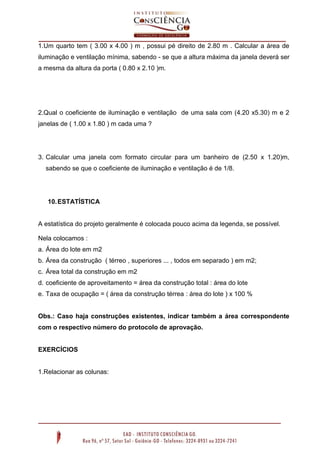 1.Um quarto tem ( 3.00 x 4.00 ) m , possui pé direito de 2.80 m . Calcular a área de
iluminação e ventilação mínima, sabendo - se que a altura máxima da janela deverá ser
a mesma da altura da porta ( 0.80 x 2.10 )m.

2.Qual o coeficiente de iluminação e ventilação de uma sala com (4.20 x5.30) m e 2
janelas de ( 1.00 x 1.80 ) m cada uma ?

3. Calcular uma janela com formato circular para um banheiro de (2.50 x 1.20)m,
sabendo se que o coeficiente de iluminação e ventilação é de 1/8.

10. ESTATÍSTICA

A estatística do projeto geralmente é colocada pouco acima da legenda, se possível.
Nela colocamos :
a. Área do lote em m2
b. Área da construção ( térreo , superiores ... , todos em separado ) em m2;
c. Área total da construção em m2
d. coeficiente de aproveitamento = área da construção total : área do lote
e. Taxa de ocupação = ( área da construção térrea : área do lote ) x 100 %

Obs.: Caso haja construções existentes, indicar também a área correspondente
com o respectivo número do protocolo de aprovação.

EXERCÍCIOS

1.Relacionar as colunas:

 
