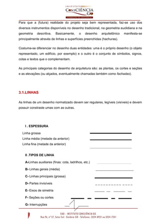 Para que a (futura) realidade do projeto seja bem representada, faz-se uso dos
diversos instrumentos disponíveis no desenho tradicional, na geometria euclidiana e na
geometria descritiva. Basicamente, o desenho arquitetônico manifesta-se
principalmente através de linhas e superfícies preenchidas (hachuras).
Costuma-se diferenciar no desenho duas entidades: uma é o próprio desenho (o objeto
representado, um edifício, por exemplo) e o outro é o conjunto de símbolos, signos,
cotas e textos que o complementam.
As principais categorias do desenho de arquitetura são: as plantas, os cortes e seções
e as elevações (ou alçados, eventualmente chamadas também como fachadas).
3.1.LINHAS
As linhas de um desenho normatizado devem ser regulares, legíveis (visíveis) e devem
possuir constraste umas com as outras.
I . ESPESSURA
Linha grossa
Linha média (metade da anterior)
Linha fina (metade da anterior)
II .TIPOS DE LINHA
A-Linhas auxiliares (finas: cota, ladrilhos, etc.)
B- Linhas gerais (média)
C- Linhas principais (grossa)
D- Partes invisíveis _ _ _ _ _ _ _ _ _ _ _ _ _ _
E- Eixos de simetria
F- Seções ou cortes
G- Interrupções
 
