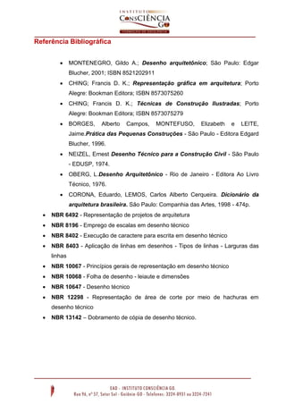 Referência Bibliográfica
 MONTENEGRO, Gildo A.; Desenho arquitetônico; São Paulo: Edgar
Blucher, 2001; ISBN 8521202911
 CHING; Francis D. K.; Representação gráfica em arquitetura; Porto
Alegre: Bookman Editora; ISBN 8573075260
 CHING; Francis D. K.; Técnicas de Construção Ilustradas; Porto
Alegre: Bookman Editora; ISBN 8573075279
 BORGES, Alberto Campos, MONTEFUSO, Elizabeth e LEITE,
Jaime.Prática das Pequenas Construções - São Paulo - Editora Edgard
Blucher, 1996.
 NEIZEL, Ernest Desenho Técnico para a Construção Civil - São Paulo
- EDUSP, 1974.
 OBERG, L.Desenho Arquitetônico - Rio de Janeiro - Editora Ao Livro
Técnico, 1976.
 CORONA, Eduardo, LEMOS, Carlos Alberto Cerqueira. Dicionário da
arquitetura brasileira. São Paulo: Companhia das Artes, 1998 - 474p.
 NBR 6492 - Representação de projetos de arquitetura
 NBR 8196 - Emprego de escalas em desenho técnico
 NBR 8402 - Execução de caractere para escrita em desenho técnico
 NBR 8403 - Aplicação de linhas em desenhos - Tipos de linhas - Larguras das
linhas
 NBR 10067 - Princípios gerais de representação em desenho técnico
 NBR 10068 - Folha de desenho - leiaute e dimensões
 NBR 10647 - Desenho técnico
 NBR 12298 - Representação de área de corte por meio de hachuras em
desenho técnico
 NBR 13142 – Dobramento de cópia de desenho técnico.
 