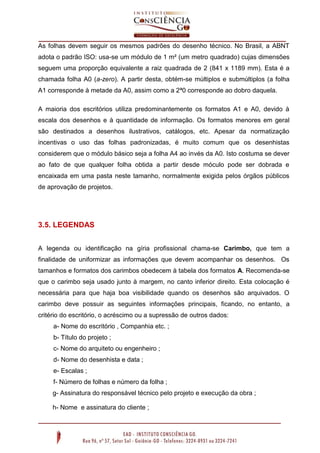 As folhas devem seguir os mesmos padrões do desenho técnico. No Brasil, a ABNT
adota o padrão ISO: usa-se um módulo de 1 m² (um metro quadrado) cujas dimensões
seguem uma proporção equivalente a raiz quadrada de 2 (841 x 1189 mm). Esta é a
chamada folha A0 (a-zero). A partir desta, obtém-se múltiplos e submúltiplos (a folha
A1 corresponde à metade da A0, assim como a 2ª0 corresponde ao dobro daquela.
A maioria dos escritórios utiliza predominantemente os formatos A1 e A0, devido à
escala dos desenhos e à quantidade de informação. Os formatos menores em geral
são destinados a desenhos ilustrativos, catálogos, etc. Apesar da normatização
incentivas o uso das folhas padronizadas, é muito comum que os desenhistas
considerem que o módulo básico seja a folha A4 ao invés da A0. Isto costuma se dever
ao fato de que qualquer folha obtida a partir desde móculo pode ser dobrada e
encaixada em uma pasta neste tamanho, normalmente exigida pelos órgãos públicos
de aprovação de projetos.
3.5. LEGENDAS
A legenda ou identificação na gíria profissional chama-se Carimbo, que tem a
finalidade de uniformizar as informações que devem acompanhar os desenhos. Os
tamanhos e formatos dos carimbos obedecem à tabela dos formatos A. Recomenda-se
que o carimbo seja usado junto à margem, no canto inferior direito. Esta colocação é
necessária para que haja boa visibilidade quando os desenhos são arquivados. O
carimbo deve possuir as seguintes informações principais, ficando, no entanto, a
critério do escritório, o acréscimo ou a supressão de outros dados:
a- Nome do escritório , Companhia etc. ;
b- Título do projeto ;
c- Nome do arquiteto ou engenheiro ;
d- Nome do desenhista e data ;
e- Escalas ;
f- Número de folhas e número da folha ;
g- Assinatura do responsável técnico pelo projeto e execução da obra ;
h- Nome e assinatura do cliente ;
 