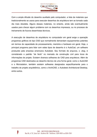 Com a ampla difusão do desenho auxiliado pelo computador, a lista de materiais que
tradicionalmente se usava para executar desenhos de arquitetura tem se tornado cada
dia mais obsoleta. Alguns desses materiais, no entanto, ainda são eventualmente
usados para checar algum problema com os desenhos impressos, ou no processo de
treinamento de futuros desenhistas técnicos.
A execução de desenhos de arquitetura no computador em geral exige a operação
programas gráficos do tipo CAD que normalmente demandam equipamentos potentes
em termos de capacidade de processamento, memória e hardware em geral. Hoje, o
principal programa para lidar com estes tipos de desenho é o AutoCad, um software
produzido pela empresa americana Autodesk. Seu formato de arquivos, o .dwg, é
considerado o padrão “de facto” no mercado da construção civil para troca de
informações de projeto. Existem diversos softwares de CAD para arquitetura. Além de
programas CAD destinados ao desenho técnico de uma forma geral, como o AutoCAD
e o Microstation, também existem softwares designados especificamente para o
trabalho de projeto arquitetônico, como o ArchiCAD, o Autodesk Architectural Desktop,
entre outros.
 