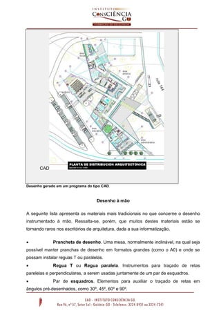 CAD
Desenho gerado em um programa do tipo CAD
Desenho à mão
A seguinte lista apresenta os materiais mais tradicionais no que concerne o desenho
instrumentado à mão. Ressalta-se, porém, que muitos destes materiais estão se
tornando raros nos escritórios de arquitetura, dada a sua informatização.
 Prancheta de desenho. Uma mesa, normalmente inclinável, na qual seja
possível manter pranchas de desenho em formatos grandes (como o A0) e onde se
possam instalar reguas T ou paralelas.
 Regua T ou Regua paralela. Instrumentos para traçado de retas
parelelas e perpendiculares, a serem usadas juntamente de um par de esquadros.
 Par de esquadros. Elementos para auxiliar o traçado de retas em
ângulos pré-desenhados, como 30º, 45º, 60º e 90º.
 