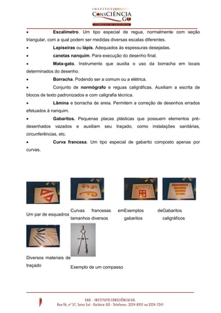  Escalímetro. Um tipo especial de regua, normalmente com seção
triangular, com a qual podem ser medidas diversas escalas diferentes.
 Lapiseiras ou lápis. Adequados às espessuras desejadas.
 canetas nanquim. Para execução do desenho final.
 Mata-gato. Instrumento que auxilia o uso da borracha em locais
determinados do desenho.
 Borracha. Podendo ser a comum ou a elétrica.
 Conjunto de normógrafo e reguas caligráficas. Auxiliam a escrita de
blocos de texto padronizados e com caligrafia técnica.
 Lâmina e borracha de areia. Permitem a correção de desenhos errados
efetuados à nanquim.
 Gabaritos. Pequenas placas plásticas que possuem elementos pré-
desenhados vazados e auxiliam seu traçado, como instalações sanitárias,
circunferências, etc.
 Curva francesa. Um tipo especial de gabarito composto apenas por
curvas.
Um par de esquadros
Curvas francesas em
tamanhos diversos
Exemplos de
gabaritos
Gabaritos
caligráficos
Diversos materiais de
traçado Exemplo de um compasso
 