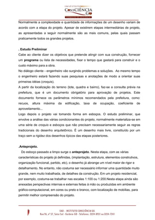 Normalmente a complexidade e quantidade de informações de um desenho variam de
acordo com a etapa do projeto. Apesar de existirem etapas intermediárias de projeto,
as apresentadas a seguir normalmente são as mais comuns, pelas quais passam
praticamente todos os grandes projetos.
. Estudo Preliminar
Cabe ao cliente dizer os objetivos que pretende atingir com sua construção, fornecer
um programa ou lista de necessidades, fixar o tempo que gastará para construir e o
custo máximo para a obra.
No diálogo cliente - engenheiro vão surgindo problemas e soluções. Ao mesmo tempo
o engenheiro estará fazendo suas pesquisas e anotações de modo a orientar suas
primeiras idéias (croquis).
A partir da localização do terreno (lote, quadra e bairro), faz-se a consulta prévia na
prefeitura, que é um documento obrigatório para aprovação de projetos. Este
documento fornece os parâmetros mínimos recomendados pela prefeitura, como:
recuos, altura máxima da edificação, taxa de ocupação, coeficiente de
aproveitamento...
Logo depois o projeto vai tomando forma em esboços. O estudo preliminar, que
envolve a análise das várias condicionantes do projeto, normalmente materializa-se em
uma série de croquis e esboços que não precisam necessariamente seguir as regras
tradicionais do desenho arquitetônico. É um desenho mais livre, constituído por um
traço sem a rigidez dos desenhos típicos das etapas posteriores.
.Anteprojeto.
Do esboço passado a limpo surge o anteprojeto. Nesta etapa, com as várias
características do projeto já definidas, (implantação, estrutura, elementos construtivos,
organização funcional, partido, etc), o desenho já abrange um nível maior de rigor e
detalhamento. No entanto, não costuma ser necessário informar uma quantidade muito
grande, nem muito trabalhada, de detalhes da construção. Em um projeto residencial,
por exemplo, costuma-se trabalhar nas escalas 1:100 ou 1:200.Nesta etapa ainda são
anexadas perspectivas internas e externas feitas à mão ou produzidas em ambiente
gráfico-computacional, em cores ou preto e branco, com localização de mobílias, para
permitir melhor compreensão do projeto.
 
