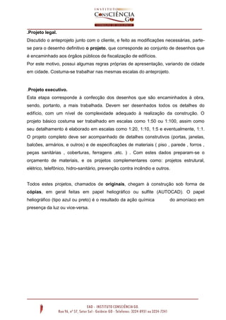 .Projeto legal.
Discutido o anteprojeto junto com o cliente, e feito as modificações necessárias, parte-
se para o desenho definitivo o projeto, que corresponde ao conjunto de desenhos que
é encaminhado aos órgãos públicos de fiscalização de edifícios.
Por este motivo, possui algumas regras próprias de apresentação, variando de cidade
em cidade. Costuma-se trabalhar nas mesmas escalas do anteprojeto.
.Projeto executivo.
Esta etapa corresponde à confecção dos desenhos que são encaminhados à obra,
sendo, portanto, a mais trabalhada. Devem ser desenhados todos os detalhes do
edifício, com um nível de complexidade adequado à realização da construção. O
projeto básico costuma ser trabalhado em escalas como 1:50 ou 1:100, assim como
seu detalhamento é elaborado em escalas como 1:20, 1:10, 1:5 e eventualmente, 1:1.
O projeto completo deve ser acompanhado de detalhes construtivos (portas, janelas,
balcões, armários, e outros) e de especificações de materiais ( piso , parede , forros ,
peças sanitárias , coberturas, ferragens ,etc. ) . Com estes dados preparam-se o
orçamento de materiais, e os projetos complementares como: projetos estrutural,
elétrico, telefônico, hidro-sanitário, prevenção contra incêndio e outros.
Todos estes projetos, chamados de originais, chegam à construção sob forma de
cópias, em geral feitas em papel heliográfico ou sulfite (AUTOCAD). O papel
heliográfico (tipo azul ou preto) é o resultado da ação química do amoníaco em
presença da luz ou vice-versa.
 