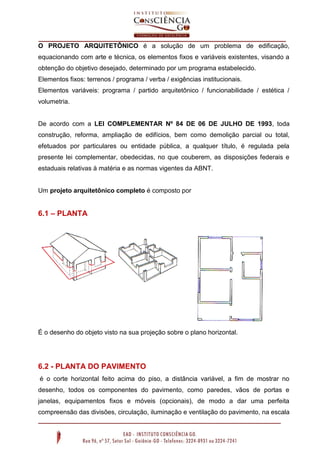 O PROJETO ARQUITETÔNICO é a solução de um problema de edificação,
equacionando com arte e técnica, os elementos fixos e variáveis existentes, visando a
obtenção do objetivo desejado, determinado por um programa estabelecido.
Elementos fixos: terrenos / programa / verba / exigências institucionais.
Elementos variáveis: programa / partido arquitetônico / funcionabilidade / estética /
volumetria.
De acordo com a LEI COMPLEMENTAR Nº 84 DE 06 DE JULHO DE 1993, toda
construção, reforma, ampliação de edifícios, bem como demolição parcial ou total,
efetuados por particulares ou entidade pública, a qualquer título, é regulada pela
presente lei complementar, obedecidas, no que couberem, as disposições federais e
estaduais relativas à matéria e as normas vigentes da ABNT.
Um projeto arquitetônico completo é composto por
6.1 – PLANTA
É o desenho do objeto visto na sua projeção sobre o plano horizontal.
6.2 - PLANTA DO PAVIMENTO
é o corte horizontal feito acima do piso, a distância variável, a fim de mostrar no
desenho, todos os componentes do pavimento, como paredes, vãos de portas e
janelas, equipamentos fixos e móveis (opcionais), de modo a dar uma perfeita
compreensão das divisões, circulação, iluminação e ventilação do pavimento, na escala
 