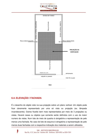 6.4- ELEVAÇÃO / FACHADA
É o desenho do objeto visto na sua projeção sobre um plano vertical. Um objeto pode
ficar claramente representado por uma só vista ou projeção (ex. lâmpada
incandescente). Outros ficarão bem mais representados por meio de 3 projeções ou
vistas. Haverá casas ou objetos que somente serão definidos com o uso de maior
numero de vistas. Num lote de meio de quadra é obrigatória a representação de pelo
menos uma fachada. No caso de lote de esquina é obrigatória a representação de pelo
menos duas fachadas com a respectiva indicação dos materiais a serem utilizados.
Recuo lateral esquerdo Recuo lateral direito
DIVISA DE FUNDO
FRENTE DO LOTE
DIVISALATERALESQUERDA
DIVISALATERALDIREITA
Recuodofundo
Recuodefrente
calçada ou passeio
meio fio ou guia
RUA
PROJEÇÃO DA
EDIFICAÇÃO
alinhamento
 