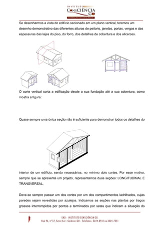 Se desenharmos a vista do edifício secionado em um plano vertical, teremos um
desenho demonstrativo das diferentes alturas de peitoris, janelas, portas, vergas e das
espessuras das lajes do piso, do forro, dos detalhes de cobertura e dos alicerces.
O corte vertical corta a edificação desde a sua fundação até a sua cobertura, como
mostra a figura:
Quase sempre uma única seção não é suficiente para demonstrar todos os detalhes do
interior de um edifício, sendo necessários, no mínimo dois cortes. Por esse motivo,
sempre que se apresenta um projeto, representamos duas seções: LONGITUDINAL E
TRANSVERSAL.
Deve-se sempre passar um dos cortes por um dos compartimentos ladrilhados, cujas
paredes sejam revestidas por azulejos. Indicamos as seções nas plantas por traços
grossos interrompidos por pontos e terminados por setas que indicam a situação do
 