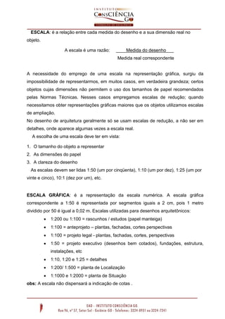 ESCALA: é a relação entre cada medida do desenho e a sua dimensão real no
objeto.
A escala é uma razão: ____Medida do desenho___
Medida real correspondente
A necessidade do emprego de uma escala na representação gráfica, surgiu da
impossibilidade de representarmos, em muitos casos, em verdadeira grandeza; certos
objetos cujas dimensões não permitem o uso dos tamanhos de papel recomendados
pelas Normas Técnicas. Nesses casos empregamos escalas de redução; quando
necessitamos obter representações gráficas maiores que os objetos utilizamos escalas
de ampliação.
No desenho de arquitetura geralmente só se usam escalas de redução, a não ser em
detalhes, onde aparece algumas vezes a escala real.
A escolha de uma escala deve ter em vista:
1. O tamanho do objeto a representar
2. As dimensões do papel
3. A clareza do desenho
As escalas devem ser lidas 1:50 (um por cinqüenta), 1:10 (um por dez), 1:25 (um por
vinte e cinco), 10:1 (dez por um), etc.
ESCALA GRÁFICA: é a representação da escala numérica. A escala gráfica
correspondente a 1:50 é representada por segmentos iguais a 2 cm, pois 1 metro
dividido por 50 é igual a 0,02 m. Escalas utilizadas para desenhos arquitetônicos:
 1:200 ou 1:100 = rascunhos / estudos (papel manteiga)
 1:100 = anteprojeto – plantas, fachadas, cortes perspectivas
 1:100 = projeto legal - plantas, fachadas, cortes, perspectivas
 1:50 = projeto executivo (desenhos bem cotados), fundações, estrutura,
instalações, etc
 1:10, 1:20 e 1:25 = detalhes
 1:200/ 1:500 = planta de Localização
 1:1000 e 1:2000 = planta de Situação
obs: A escala não dispensará a indicação de cotas .
 