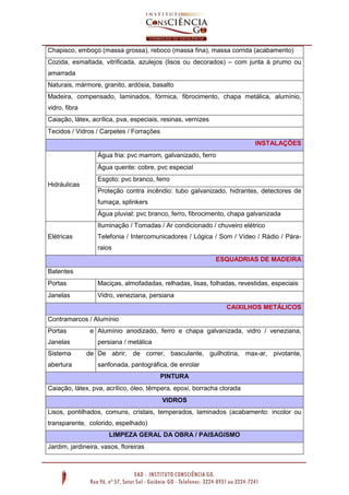 Chapisco, emboço (massa grossa), reboco (massa fina), massa corrida (acabamento)
Cozida, esmaltada, vitrificada, azulejos (lisos ou decorados) – com junta à prumo ou
amarrada
Naturais, mármore, granito, ardósia, basalto
Madeira, compensado, laminados, fórmica, fibrocimento, chapa metálica, alumínio,
vidro, fibra
Caiação, látex, acrílica, pva, especiais, resinas, vernizes
Tecidos / Vidros / Carpetes / Forrações
INSTALAÇÕES
Hidráulicas
Água fria: pvc marrom, galvanizado, ferro
Água quente: cobre, pvc especial
Esgoto: pvc branco, ferro
Proteção contra incêndio: tubo galvanizado, hidrantes, detectores de
fumaça, splinkers
Água pluvial: pvc branco, ferro, fibrocimento, chapa galvanizada
Elétricas
Iluminação / Tomadas / Ar condicionado / chuveiro elétrico
Telefonia / Intercomunicadores / Lógica / Som / Vídeo / Rádio / Pára-
raios
ESQUADRIAS DE MADEIRA
Batentes
Portas Maciças, almofadadas, relhadas, lisas, folhadas, revestidas, especiais
Janelas Vidro, veneziana, persiana
CAIXILHOS METÁLICOS
Contramarcos / Alumínio
Portas e
Janelas
Alumínio anodizado, ferro e chapa galvanizada, vidro / veneziana,
persiana / metálica
Sistema de
abertura
De abrir, de correr, basculante, guilhotina, max-ar, pivotante,
sanfonada, pantográfica, de enrolar
PINTURA
Caiação, látex, pva, acrílico, óleo, têmpera, epoxi, borracha clorada
VIDROS
Lisos, pontilhados, comuns, cristais, temperados, laminados (acabamento: incolor ou
transparente, colorido, espelhado)
LIMPEZA GERAL DA OBRA / PAISAGISMO
Jardim, jardineira, vasos, floreiras
 