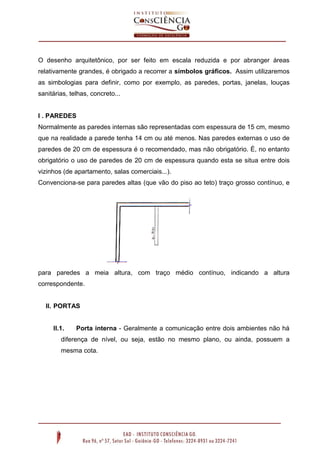 O desenho arquitetônico, por ser feito em escala reduzida e por abranger áreas
relativamente grandes, é obrigado a recorrer a símbolos gráficos. Assim utilizaremos
as simbologias para definir, como por exemplo, as paredes, portas, janelas, louças
sanitárias, telhas, concreto...
I . PAREDES
Normalmente as paredes internas são representadas com espessura de 15 cm, mesmo
que na realidade a parede tenha 14 cm ou até menos. Nas paredes externas o uso de
paredes de 20 cm de espessura é o recomendado, mas não obrigatório. É, no entanto
obrigatório o uso de paredes de 20 cm de espessura quando esta se situa entre dois
vizinhos (de apartamento, salas comerciais...).
Convenciona-se para paredes altas (que vão do piso ao teto) traço grosso contínuo, e
para paredes a meia altura, com traço médio contínuo, indicando a altura
correspondente.
II. PORTAS
II.1. Porta interna - Geralmente a comunicação entre dois ambientes não há
diferença de nível, ou seja, estão no mesmo plano, ou ainda, possuem a
mesma cota.
 