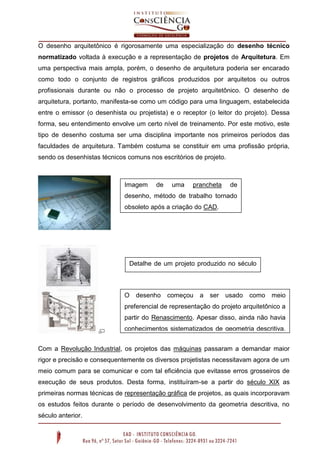 O desenho arquitetônico é rigorosamente uma especialização do desenho técnico
normatizado voltada à execução e a representação de projetos de Arquitetura. Em
uma perspectiva mais ampla, porém, o desenho de arquitetura poderia ser encarado
como todo o conjunto de registros gráficos produzidos por arquitetos ou outros
profissionais durante ou não o processo de projeto arquitetônico. O desenho de
arquitetura, portanto, manifesta-se como um código para uma linguagem, estabelecida
entre o emissor (o desenhista ou projetista) e o receptor (o leitor do projeto). Dessa
forma, seu entendimento envolve um certo nível de treinamento. Por este motivo, este
tipo de desenho costuma ser uma disciplina importante nos primeiros períodos das
faculdades de arquitetura. Também costuma se constituir em uma profissão própria,
sendo os desenhistas técnicos comuns nos escritórios de projeto.
Com a Revolução Industrial, os projetos das máquinas passaram a demandar maior
rigor e precisão e consequentemente os diversos projetistas necessitavam agora de um
meio comum para se comunicar e com tal eficiência que evitasse erros grosseiros de
execução de seus produtos. Desta forma, instituíram-se a partir do século XIX as
primeiras normas técnicas de representação gráfica de projetos, as quais incorporavam
os estudos feitos durante o período de desenvolvimento da geometria descritiva, no
século anterior.
Imagem de uma prancheta de
desenho, método de trabalho tornado
obsoleto após a criação do CAD.
Detalhe de um projeto produzido no século
XIX
O desenho começou a ser usado como meio
preferencial de representação do projeto arquitetônico a
partir do Renascimento. Apesar disso, ainda não havia
conhecimentos sistematizados de geometria descritiva,
o que tornava o processo mais livre e sem nenhuma
normatização.
 