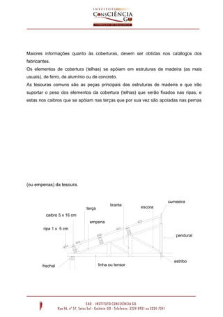 Maiores informações quanto às coberturas, devem ser obtidas nos catálogos dos
fabricantes.
Os elementos de cobertura (telhas) se apóiam em estruturas de madeira (as mais
usuais), de ferro, de alumínio ou de concreto.
As tesouras comuns são as peças principais das estruturas de madeira e que irão
suportar o peso dos elementos da cobertura (telhas) que serão fixados nas ripas, e
estas nos caibros que se apóiam nas terças que por sua vez são apoiadas nas pernas
(ou empenas) da tesoura.
cumeeira
pendural
escoratirante
terça
empena
caibro 5 x 16 cm
ripa 1 x 5 cm
frechal linha ou tensor
estribo
 