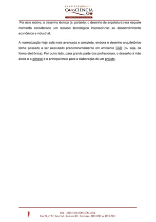 Por este motivo, o desenho técnico (e, portanto, o desenho de arquitetura) era naquele
momento considerado um recurso tecnológico imprescinível ao desenvolvimento
econômico e industrial.
A normatização hoje está mais avançada e completa, embora o desenho arquitetônico
tenha passado a ser executado predominantemente em ambiente CAD (ou seja, de
forma eletrônica). Por outro lado, para grande parte dos profissionais, o desenho à mão
ainda é a génese e o principal meio para a elaboração de um projeto.
 