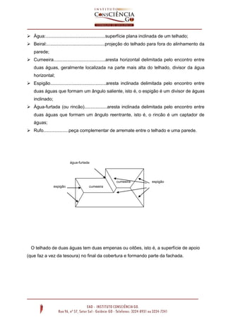  Água:...............................................superfície plana inclinada de um telhado;
 Beiral:..............................................projeção do telhado para fora do alinhamento da
parede;
 Cumeeira.........................................aresta horizontal delimitada pelo encontro entre
duas águas, geralmente localizada na parte mais alta do telhado, divisor da água
horizontal;
 Espigão............................................aresta inclinada delimitada pelo encontro entre
duas águas que formam um ângulo saliente, isto é, o espigão é um divisor de águas
inclinado;
 Água-furtada (ou rincão)..................aresta inclinada delimitada pelo encontro entre
duas águas que formam um ângulo reentrante, isto é, o rincão é um captador de
águas;
 Rufo....................peça complementar de arremate entre o telhado e uma parede.
O telhado de duas águas tem duas empenas ou oitões, isto é, a superfície de apoio
(que faz a vez da tesoura) no final da cobertura e formando parte da fachada.
cumeeira
cumeeira
água-furtada
espigão
espigão
 