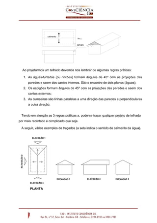 Ao projetarmos um telhado devemos nos lembrar de algumas regras práticas:
1. As águas-furtadas (ou rincões) formam ângulos de 45º com as projeções das
paredes e saem dos cantos internos. São o encontro de dois planos (águas);
2. Os espigões formam ângulos de 45º com as projeções das paredes e saem dos
cantos externos;
3. As cumeeiras são linhas paralelas a uma direção das paredes e perpendiculares
a outra direção;
Tendo em atenção as 3 regras práticas a, pode-se traçar qualquer projeto de telhado
por mais recortado e complicado que seja.
A seguir, vários exemplos de traçados (a seta indica o sentido do caimento da água).
oitão
OITÃO
caimento
Telhado com 3
águas
ELEVAÇÃO 1
ELEVAÇÃO2
ELEVAÇÃO 3
ELEVAÇÃO 1 ELEVAÇÃO 2 ELEVAÇÃO 3
PLANTA
 