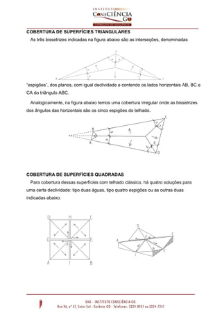 COBERTURA DE SUPERFÍCIES TRIANGULARES
As três bissetrizes indicadas na figura abaixo são as interseções, denominadas
“espigões”, dos planos, com igual declividade e contendo os lados horizontais AB, BC e
CA do triângulo ABC.
Analogicamente, na figura abaixo temos uma cobertura irregular onde as bissetrizes
dos ângulos das horizontais são os cinco espigões do telhado.
COBERTURA DE SUPERFÍCIES QUADRADAS
Para cobertura dessas superfícies com telhado clássico, há quatro soluções para
uma certa declividade: tipo duas águas, tipo quatro espigões ou as outras duas
indicadas abaixo:
 