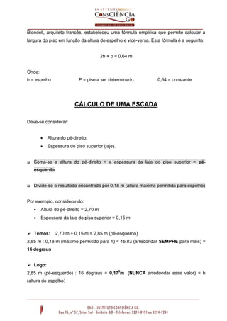 Blondell, arquiteto francês, estabeleceu uma fórmula empírica que permite calcular a
largura do piso em função da altura do espelho e vice-versa. Esta fórmula é a seguinte:
2h + p = 0,64 m
Onde:
h = espelho P = piso a ser determinado 0,64 = constante
CÁLCULO DE UMA ESCADA
Deve-se considerar:
 Altura do pé-direito;
 Espessura do piso superior (laje).
 Soma-se a altura do pé-direito + a espessura da laje do piso superior = pé-
esquerdo
 Divide-se o resultado encontrado por 0,18 m (altura máxima permitida para espelho)
Por exemplo, considerando:
 Altura do pé-direito = 2,70 m
 Espessura da laje do piso superior = 0,15 m
 Temos: 2,70 m + 0,15 m = 2,85 m (pé-esquerdo)
2,85 m : 0,18 m (máximo permitido para h) = 15,83 (arredondar SEMPRE para mais) =
16 degraus
 Logo:
2,85 m (pé-esquerdo) : 16 degraus = 0,178
m (NUNCA arredondar esse valor) = h
(altura do espelho)
 