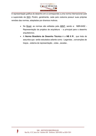 A representação gráfica do desenho em si corresponde a uma norma internacional (sob
a supervisão da ISO). Porém, geralmente, cada país costuma possuir suas próprias
versões das normas, adaptadas por diversos motivos.
 No Brasil, as normas são editadas pela ABNT, sendo a: NBR-6492 -
Representação de projetos de arquitetura - a principal para o desenho
arquitetonico.
 A Norma Brasileira de Desenho Técnico é a NB 8 R , que trata de
assuntos que serão estudados adiante como : Legendas , convenções de
traços , sistema de representação , cotas , escalas .
 