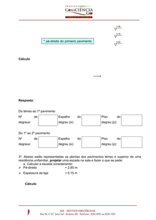 Cálculo
Resposta:
Do térreo ao 1º pavimento
Nº de
degraus:
Espelho do
degrau (e):
Piso do
degrau (p):
Do 1º ao 2º pavimento
Nº de
degraus:
Espelho do
degrau (e):
Piso do
degrau (p):
3º. Abaixo estão representadas as plantas dos pavimentos térreo e superior de uma
residência unifamiliar, projetar uma escada na sala e fazer o que se pede:
a. Calcular a escada considerando:
 Pé-direito = 2,85 m
 Espessura da laje = 0.15 m
Cálculo
7.36
4.18
0.00* pé-direito do primeiro pavimento
= 4.00 m
 