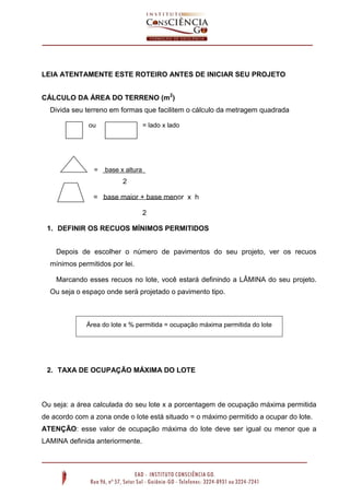 LEIA ATENTAMENTE ESTE ROTEIRO ANTES DE INICIAR SEU PROJETO
CÁLCULO DA ÁREA DO TERRENO (m2
)
Divida seu terreno em formas que facilitem o cálculo da metragem quadrada
ou = lado x lado
= base x altura
2
= base maior + base menor x h
2
1. DEFINIR OS RECUOS MÍNIMOS PERMITIDOS
Depois de escolher o número de pavimentos do seu projeto, ver os recuos
mínimos permitidos por lei.
Marcando esses recuos no lote, você estará definindo a LÂMINA do seu projeto.
Ou seja o espaço onde será projetado o pavimento tipo.
2. TAXA DE OCUPAÇÃO MÁXIMA DO LOTE
Ou seja: a área calculada do seu lote x a porcentagem de ocupação máxima permitida
de acordo com a zona onde o lote está situado = o máximo permitido a ocupar do lote.
ATENÇÃO: esse valor de ocupação máxima do lote deve ser igual ou menor que a
LAMINA definida anteriormente.
Área do lote x % permitida = ocupação máxima permitida do lote
 