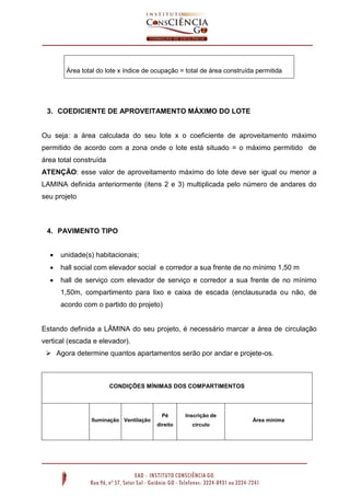 3. COEDICIENTE DE APROVEITAMENTO MÁXIMO DO LOTE
Ou seja: a área calculada do seu lote x o coeficiente de aproveitamento máximo
permitido de acordo com a zona onde o lote está situado = o máximo permitido de
área total construída
ATENÇÃO: esse valor de aproveitamento máximo do lote deve ser igual ou menor a
LAMINA definida anteriormente (itens 2 e 3) multiplicada pelo número de andares do
seu projeto
4. PAVIMENTO TIPO
 unidade(s) habitacionais;
 hall social com elevador social e corredor a sua frente de no mínimo 1,50 m
 hall de serviço com elevador de serviço e corredor a sua frente de no mínimo
1,50m, compartimento para lixo e caixa de escada (enclausurada ou não, de
acordo com o partido do projeto)
Estando definida a LÂMINA do seu projeto, é necessário marcar a área de circulação
vertical (escada e elevador).
 Agora determine quantos apartamentos serão por andar e projete-os.
CONDIÇÕES MÍNIMAS DOS COMPARTIMENTOS
Iluminação Ventilação
Pé
direito
Inscrição de
círculo
Área mínima
Área total do lote x índice de ocupação = total de área construída permitida
 
