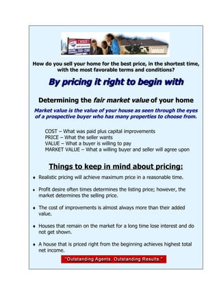 How do you sell your home for the best price, in the shortest time,
        with the most favorable terms and conditions?

       By pricing it right to begin with
  Determining the fair market value of your home
Market value is the value of your house as seen through the eyes
of a prospective buyer who has many properties to choose from.

     COST – What was paid plus capital improvements
     PRICE – What the seller wants
     VALUE – What a buyer is willing to pay
     MARKET VALUE – What a willing buyer and seller will agree upon


       Things to keep in mind about pricing:
♦ Realistic pricing will achieve maximum price in a reasonable time.

♦ Profit desire often times determines the listing price; however, the
  market determines the selling price.

♦ The cost of improvements is almost always more than their added
  value.

♦ Houses that remain on the market for a long time lose interest and do
  not get shown.

♦ A house that is priced right from the beginning achieves highest total
  net income.
 
