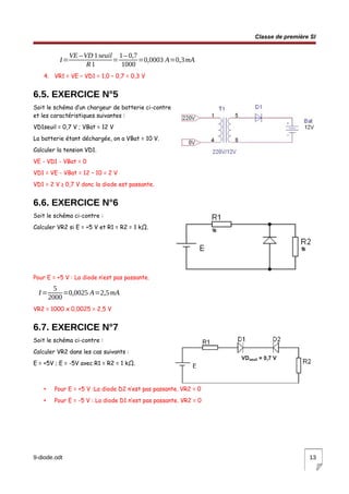 Classe de première SI
I=
VE –VD 1seuil
R1
=
1– 0,7
1000
=0,0003 A=0,3mA
4. VR1 = VE – VD1 = 1,0 – 0,7 = 0,3 V
6.5. EXERCICE N°5
Soit le schéma d’un chargeur de batterie ci-contre
et les caractéristiques suivantes :
VD1seuil = 0,7 V ; VBat = 12 V
La batterie étant déchargée, on a VBat = 10 V.
Calculer la tension VD1.
VE - VD1 - VBat = 0
VD1 = VE - VBat = 12 – 10 = 2 V
VD1 = 2 V ≥ 0,7 V donc la diode est passante.
6.6. EXERCICE N°6
Soit le schéma ci-contre :
Calculer VR2 si E = +5 V et R1 = R2 = 1 kΩ.
Pour E = +5 V : La diode n’est pas passante.
I=
5
2000
=0,0025 A=2,5mA
VR2 = 1000 x 0,0025 = 2,5 V
6.7. EXERCICE N°7
Soit le schéma ci-contre :
Calculer VR2 dans les cas suivants :
E = +5V ; E = -5V avec R1 = R2 = 1 kΩ.
• Pour E = +5 V :La diode D2 n’est pas passante. VR2 = 0
• Pour E = -5 V : La diode D1 n’est pas passante. VR2 = 0
9-diode.odt 13
 
