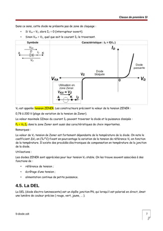 Classe de première SI
Dans ce sens, cette diode ne présente pas de zone de claquage :
• Si VKA < VZ, alors IZ = 0 (interrupteur ouvert).
• Sinon VKA = VZ, quel que soit le courant IZ le traversant.
Symbole Caractéristique : ID = f(VD )
VZ est appelée tension ZENER. Les constructeurs précisent la valeur de la tension ZENER :
0,78 à 200 V (plage de variation de la tension de Zener).
La valeur maximale IZmax du courant IZ pouvant traverser la diode et la puissance dissipée :
PZ = VZ.IZ dans la zone Zener sont aussi des caractéristiques de choix importantes.
Remarques :
La valeur de VZ tension de Zener est fortement dépendante de la température de la diode. On note le
coefficient ΔVZ en (%/°C) fixant en pourcentage la variation de la tension de référence VZ en fonction
de la température. Il existe des procédés électroniques de compensation en température de la jonction
de la diode.
Utilisations :
Les diodes ZENER sont appréciées pour leur tension VZ stable. On les trouve souvent associées à des
fonctions de :
• référence de tension ;
• écrêtage d’une tension ;
• alimentation continue de petite puissance.
4.5. La DEL
La DEL (diode électro-luminescente) est un dipôle jonction PN, qui lorsqu’il est polarisé en direct, émet
une lumière de couleur précise ( rouge, vert, jaune, … ).
9-diode.odt 7
 