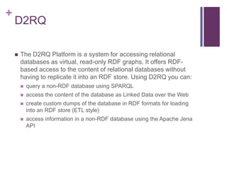 +

D2RQ


The D2RQ Platform is a system for accessing relational
databases as virtual, read-only RDF graphs. It offers RDFbased access to the content of relational databases without
having to replicate it into an RDF store. Using D2RQ you can:


query a non-RDF database using SPARQL



access the content of the database as Linked Data over the Web



create custom dumps of the database in RDF formats for loading
into an RDF store (ETL style)



access information in a non-RDF database using the Apache Jena
API

 