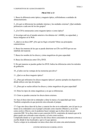 TEMA 3
9. DISPOSITIVOS DE ALMACENAMIENTO

                                    PRACTICA 13

1. Busca la diferencia entre óptico y magneto óptico, refiriéndonos a unidades de
almacenamiento.

2. ¿En qué se diferencian las unidades internas y las unidades externas? ¿Qué unidades
pertenecen a cada uno de los dos grupos?

3. ¿Un CD lo enmarcarías como magneto-óptico o como óptico?

4. Investiga cuál era el tamaño anterior a los disketes de 1.44MB y su capacidad, y
busca imágenes en la Web.

5. ¿Qué es un disco ZIP? ¿Por qué no llegó a triunfar? Dime sus principales
características.

6. Busca las maneras de las que se puede deteriorar un CD o un DVD por un uso
indebido del material.

7. Busca los nombre de los discos y cintas magnéticas de gran capacidad.

8. Busca las diferencias entre CD y DVD.

9. De qué maneras se pueden grabar los DVD. Indica las diferencias entre los métodos
de grabación.

10. ¿Cuáles son las ventajas de las memorias pen drive?

11. ¿Qué es un disco magneto óptico?

12. ¿Para qué utilizamos los discos magneto ópticos?, ponme ejemplos de dispositivos
dónde utilices este tipo de tarjetas.

13. ¿Para qué se suelen utilizar los discos y cintas magnéticos de gran capacidad?

14. Dime los tipos de cintas magnéticas y en que se diferencian.

15. Cómo se pueden conectar los discos duros externos.

16. Saca el disco duro de tu ordenador y dime la marca y la capacidad qué tiene.
También comprueba en que posición esta colocado el jumper.

17. Coge otro disco duro de la clase y conecta los dos en tu ordenador, uno (el que tu ya
tienes en tu ordenador) con el jumper colocado como maestro (Master) y en el otro
como esclavo (Slave), esto lo podemos hacer siempre que tu disco duro sea por
conexión IDE. Si tu disco duro es por conexión SATA, conéctalos de manera que en la
placa quede uno colocado como maestro y el orto como esclavo.
Comprueba donde se ve que tienes los dos disco duros conectados de manera correcta y
escribe dónde lo has localizado y qué es lo que aparece.
Vuelve a dejar en tu ordenador un único disco duro tal como esta anteriormente.

                         CENTRO MENESIANO ZAMORA JOVEN
 