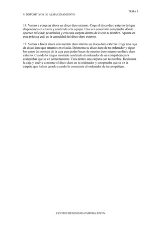TEMA 3
9. DISPOSITIVOS DE ALMACENAMIENTO



18. Vamos a conectar ahora un disco duro externo. Coge el disco duro externo del que
disponemos en el aula y conéctalo a tu equipo. Una vez conectado comprueba dónde
aparece reflejado (escríbelo) y crea una carpeta dentro de él con tu nombre. Apunta en
esta práctica cuál es la capacidad del disco duro externo.

19. Vamos a hacer ahora con nuestro duro interno un disco duro externo. Coge una caja
de disco duro que tenemos en el aula. Desmonta tu disco duro de tu ordenador y sigue
los pasos de montaje de la caja para poder hacer de nuestro duro interno un disco duro
externo. Cuando lo tengas montado conéctalo al ordenador de un compañero para
comprobar que se ve correctamente. Crea dentro una carpeta con tu nombre. Desmonta
la caja y vuelve a montar el disco duro en tu ordenador y comprueba que se ve la
carpeta que habías creado cuando lo conectaste al ordenador de tu compañero.




                         CENTRO MENESIANO ZAMORA JOVEN
 