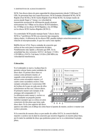 TEMA 3
9. DISPOSITIVOS DE ALMACENAMIENTO

SCSI: Son discos duros de gran capacidad de almacenamiento (desde 5 GB hasta 23
GB). Se presentan bajo tres especificaciones: SCSI Estándar (Standard SCSI), SCSI
Rápido (Fast SCSI) y SCSI Ancho-Rápido (Fast-Wide SCSI). Su tiempo medio de
acceso puede llegar a 7 mseg y su velocidad de
transmisión secuencial de información puede alcanzar
teóricamente los 5 Mbps en los discos SCSI Estándares,
los 10 Mbps en los discos SCSI Rápidos y los 20 Mbps
en los discos SCSI Anchos-Rápidos (SCSI-2).

Un controlador SCSI puede manejar hasta 7 discos duros
SCSI (o 7 periféricos SCSI) con conexión tipo margarita
(daisy-chain). A diferencia de los discos IDE, pueden trabajar asincrónicamente con
relación al microprocesador, lo que los vuelve más rápidos.

SATA (Serial ATA): Nuevo estándar de conexión que
utiliza un bus serie para la transmisión de datos.
Notablemente más rápido y eficiente que IDE. En la
actualidad hay dos versiones, SATA 1 de hasta 1.5 Gb/s
(150 MB/s) y SATA 2 de hasta 3.0 Gb/s (300 MB/s) de
velocidad de transferencia.


Colocación:

Si el ordenador es nuevo, la placa base le
permite colocar hasta cuatro unidades de
disco duro. El primer disco duro se
conoce como primario master, el
segundo como primario esclavo, el
tercero como secundario master y el
cuarto como secundario esclavo. Iran
siempre colocados en 2 conexiones IDE
de la placa de la que en cada uno de ellos
colocaremos un bus con 2 discos duros.
El primario master será siempre el de
arranque del computador (C :>).
La diferencia entre master y esclavo se
hace mediante un pequeño puente
metálico (jumper) que se coloca en unos
conectores de dos pines que tiene cada
disco duro. En la cara superior del disco
aparece una tabla con el dibujo de cómo hacer el puente de master, esclavo o master con
esclavo presente.

Si la conexión de nuestro disco es por medio de cables SATA, la conectividad de
maestro o esclavo nos la dará la conexión que nosotros hagamos en nuestra placa base,
por lo tanto la cantidad de disco que podremos poner nos la va a determinar la propia
placa.



                         CENTRO MENESIANO ZAMORA JOVEN
 