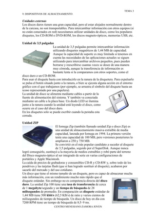 TEMA 3
9. DISPOSITIVOS DE ALMACENAMIENTO

Unidades externas
Los discos duros tienen una gran capacidad, pero al estar alojados normalmente dentro
de la carcasa, no son transportables. Para intercambiar información con otros equipos (si
no están conectados en red) necesitamos utilizar unidades de disco, como los populares
disquetes, los CD-ROM o DVD-ROM, los discos magneto-ópticos, memorias USB, etc.

Unidad de 3,5 pulgadas
                         La unidad de 3,5 pulgadas permite intercambiar información
                         utilizando disquetes magnéticos de 1,44 MB de capacidad.
                         Aunque la capacidad de soporte es muy limitada si tenemos en
                         cuenta las necesidades de las aplicaciones actuales se siguen
                         utilizando para intercambiar archivos pequeños, pues pueden
                         borrarse y reescribirse cuantas veces se desee de una manera
                         muy cómoda, aunque la transferencia de información es
                         bastante lenta si la comparamos con otros soportes, como el
disco duro o un CD-ROM.
Para usar el disquete basta con introducirlo en la ranura de la disquetera. Para expulsarlo
se pulsa el botón situado junto a la ranura, o bien se ejecuta alguna acción en el entorno
gráfico con el que trabajamos (por ejemplo, se arrastra el símbolo del disquete hasta un
icono representado por una papelera).
La unidad de disco se alimenta mediante cables a partir de la
fuente de alimentación del sistema. Y también va conectada
mediante un cable a la placa base. Un diodo LED se ilumina
junto a la ranura cuando la unidad está leyendo el disco, como
ocurre en el caso del disco duro.
En los disquetes solo se puede escribir cuando la pestaña esta
cerrada.

Unidad ZIP
                            El Iomega Zip (también llamado unidad Zip o disco Zip) es
                            una unidad de almacenamiento masiva extraíble de media
                            capacidad, lanzada por Iomega en 1994. La primera versión
                            tenía una capacidad de 100 MB, pero versiones posteriores lo
                            ampliaron a 250 y 750 MB.
                            Se convirtió en el más popular candidato a suceder al disquete
                            de 3,5 pulgadas, seguido por el SuperDisk. Aunque nunca
logró conseguirlo, sustituyó a la mayoría de medios extraíbles y robó parte del terreno
del Disco magneto-óptico al ser integrado de serie en varias configuraciones de
portátiles y Apple Macintosh.
La caída de precios de grabadoras y consumibles CD-R y CD-RW y, sobre todo de los
pendrives y las tarjetas flash (que sí han logrado sustituir al disquete), acabaron por
sacarlo del mercado y del uso cotidiano.
Un disco que tiene el mismo tamaño de un disquete, pero es capaz de almacenar mucha
más información, con un rendimiento mucho más rápido que el
disquete estándar. Sin embargo no es competencia directa del disco
duro. La unidad Zip 100 tiene una tasa de transferencia de cerca
de 1 megabyte/segundo y un tiempo de búsqueda de 28
milisegundos de promedio. En comparación un disquete estándar de
1,44 MB tiene 500 kbit/s (62,5 KB/s) de ratio y varios cientos de
milisegundos de tiempo de búsqueda. Un disco de hoy en día con
7200 RPM tiene un tiempo de búsqueda de 8,5–9 ms.
                          CENTRO MENESIANO ZAMORA JOVEN
 