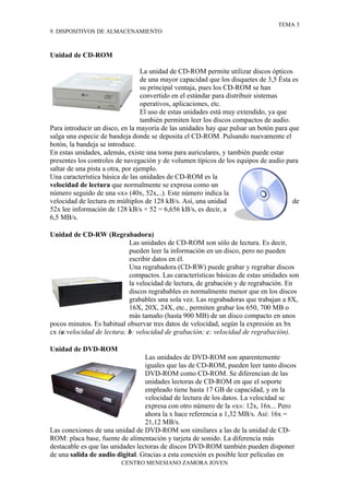 TEMA 3
9. DISPOSITIVOS DE ALMACENAMIENTO



Unidad de CD-ROM

                                   La unidad de CD-ROM permite utilizar discos ópticos
                                   de una mayor capacidad que los disquetes de 3,5 Ésta es
                                   su principal ventaja, pues los CD-ROM se han
                                   convertido en el estándar para distribuir sistemas
                                   operativos, aplicaciones, etc.
                                   El uso de estas unidades está muy extendido, ya que
                                   también permiten leer los discos compactos de audio.
Para introducir un disco, en la mayoría de las unidades hay que pulsar un botón para que
salga una especie de bandeja donde se deposita el CD-ROM. Pulsando nuevamente el
botón, la bandeja se introduce.
En estas unidades, además, existe una toma para auriculares, y también puede estar
presentes los controles de navegación y de volumen típicos de los equipos de audio para
saltar de una pista a otra, por ejemplo.
Una característica básica de las unidades de CD-ROM es la
velocidad de lectura que normalmente se expresa como un
número seguido de una «x» (40x, 52x,..). Este número indica la
velocidad de lectura en múltiplos de 128 kB/s. Así, una unidad                          de
52x lee información de 128 kB/s × 52 = 6,656 kB/s, es decir, a
6,5 MB/s.

Unidad de CD-RW (Regrabadora)
                            Las unidades de CD-ROM son sólo de lectura. Es decir,
                            pueden leer la información en un disco, pero no pueden
                            escribir datos en él.
                            Una regrabadora (CD-RW) puede grabar y regrabar discos
                            compactos. Las características básicas de estas unidades son
                            la velocidad de lectura, de grabación y de regrabación. En
                            discos regrabables es normalmente menor que en los discos
                            grabables una sola vez. Las regrabadoras que trabajan a 8X,
                            16X, 20X, 24X, etc., permiten grabar los 650, 700 MB o
                            más tamaño (hasta 900 MB) de un disco compacto en unos
pocos minutos. Es habitual observar tres datos de velocidad, según la expresión ax bx
cx (a:velocidad de lectura; b: velocidad de grabación; c: velocidad de regrabación).

Unidad de DVD-ROM
                                  Las unidades de DVD-ROM son aparentemente
                                  iguales que las de CD-ROM, pueden leer tanto discos
                                  DVD-ROM como CD-ROM. Se diferencian de las
                                  unidades lectoras de CD-ROM en que el soporte
                                  empleado tiene hasta 17 GB de capacidad, y en la
                                  velocidad de lectura de los datos. La velocidad se
                                  expresa con otro número de la «x»: 12x, 16x... Pero
                                  ahora la x hace referencia a 1,32 MB/s. Así: 16x =
                                  21,12 MB/s.
Las conexiones de una unidad de DVD-ROM son similares a las de la unidad de CD-
ROM: placa base, fuente de alimentación y tarjeta de sonido. La diferencia más
destacable es que las unidades lectoras de discos DVD-ROM también pueden disponer
de una salida de audio digital. Gracias a esta conexión es posible leer películas en
                         CENTRO MENESIANO ZAMORA JOVEN
 