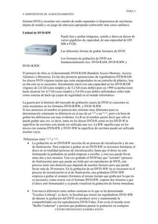 TEMA 3
9. DISPOSITIVOS DE ALMACENAMIENTO

formato DVD y escuchar seis canales de audio separados si disponemos de una buena
tarjeta de sonido y un juego de altavoces apropiado (subwoofer más cinco satélites).

Unidad de DVD-RW
                             Puede leer y grabar imágenes, sonido y datos en discos de
                             varios gigabytes de capacidad, de una capacidad de 650
                             MB a 9 GB.

                             Las diferentes formas de grabar formatos de DVD:

                             Los formatos de grabación de DVD son
                             fundamentalmente tres: DVD-RAM, DVD-R/RW y
DVD+R/RW.

El primero de ellos es el denominado DVD-RAM (Random Access Memory, Acceso
Aleatorio a Memoria). En las dos primeras generaciones de regrabadoras DVD-RAM
los discos DVD vírgenes tenían que estar encapsulados en un cartucho de plástico, hoy
en día esto no es necesario. Inicialmente nació con una capacidad en los DVD-RAM
vírgenes de 2,6 Gb (cara simple) y de 5,2 Gb (cara doble) pero en 1999 se perfeccionó
hasta alcanzar los 4,7 Gb (cara simple) y 9,4 Gb (cara doble) utilizándose sobre todo
como sistema de back-up (copia de seguridad) en el mundo informático.

La guerra por el dominio del mercado de grabación casera de DVD se concentra en
estos momentos en los formatos DVD-R/RW, y DVD+R/RW.
Si nos atenemos al nombre no parecen dos sistemas muy diferentes pues su
denominación solamente se diferencia en el uso de un "-" o un "+", pero a la hora de
grabar las diferencias son mas evidentes. La R en el nombre quiere decir que solo se
puede grabar una vez, es decir, tanto en los discos DVD-R como en los DVD+R la
superficie de escritura solo puede ser utilizada una vez. La RW significa que en los
discos con sistema DVD-RW y DVD+RW la superficie de escritura puede ser utilizada
muchas veces.

Diferencias entre “+” y “-“:
   • La grabación en un DVD-RW necesita de un proceso de inicialización y de uno
      de finalización. Para empezar a grabar en un DVD-RW es necesario formatear el
      disco en su totalidad (proceso de inicialización), hasta que el disco no esté
      formateado la grabadora no podrá empezar a escribir, y esto nos puede llevar
      entre dos y tres minutos. Una vez grabado el DVD hay que "cerrarlo" (proceso
      de finalización) para que pueda ser leído por un reproductor de DVD, este
      proceso tiene una duración que depende de muchos factores pero que puede
      llevar más de 30 minutos. En la grabación de un DVD+RW no es necesario ni el
      proceso de inicialización ni el de finalización, una grabadora DVD+RW
      empieza a grabar al instante (formatea al mismo tiempo que graba por lo que no
      es necesario, como ocurre con el formato DVD-RW, esperar dos minutos a que
      el disco esté formateado) y se puede visualizar la grabación de forma inmediata.

   •   Una nueva diferencia entre ambos sistemas es lo que se ha denominado
       "Lossless Linking", es decir, la facultad que tienen las regrabadoras DVD+RW
       de detener la grabación del DVD sin producir error y manteniendo la
       compatibilidad con los reproductores DVD-Video. Esto evita el temido error
       "Buffer Underrun" y permite que podamos pausar la grabación en cualquier
                        CENTRO MENESIANO ZAMORA JOVEN
 