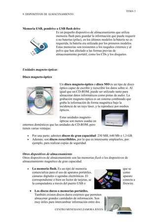 TEMA 3
9. DISPOSITIVOS DE ALMACENAMIENTO




Memoria USB, pendrive o USB flash drive
                     Es un pequeño dispositivo de almacenamiento que utiliza
                     memoria flash para guardar la información que puede requerir
                     o no baterías (pilas), en los últimos modelos la batería no es
                     requerida, la batería era utilizada por los primeros modelos.
                     Estas memorias son resistentes a los rasguños externos y al
                     polvo que han afectado a las formas previas de
                     almacenamiento portátil, como los CDs y los disquetes.



Unidades magneto-ópticas

Disco magneto-óptico

                                 Un disco magneto-óptico o disco MO es un tipo de disco
                                 óptico capaz de escribir y reescribir los datos sobre sí. Al
                                 igual que un CD-ROM, puede ser utilizado tanto para
                                 almacenar datos informáticos como pistas de audio. La
                                 grabación magneto-óptica es un sistema combinado que
                                 graba la información de forma magnética bajo la
                                 incidencia de un rayo láser, y la reproduce por medios
                                 ópticos.

                            Estas unidades magneto-
                            ópticas son menos usadas en
entornos domésticos que las unidades de CD-ROM, pero
tienen varias ventajas:

   •       Por una parte; admiten discos de gran capacidad: 230 MB, 640 Mb o 1,3 GB.
   •       Además; son discos reescribibles, por lo que es interesante emplearlos, por
           ejemplo, para realizar copias de seguridad.


Otros dispositivos de almacenamiento
Otros dispositivos de almacenamiento son las memorias flash o los dispositivos de
almacenamiento magnético de gran capacidad.

   •       La memoria flash. Es un tipo de memoria                                  que se
           comercializa para el uso de aparatos portátiles,                         como
           cámaras digitales o agendas electrónicas. El                             aparato
           correspondiente o bien un lector de tarjetas, se                         conecta a
           la computadora a través del puerto USB o                                 firewire.

       •    Los discos duros o memorias portátiles.
            También existen discos duros externos que permiten
            almacenar grandes cantidades de información. Son
            muy útiles para intercambiar información entre dos

                             CENTRO MENESIANO ZAMORA JOVEN
 