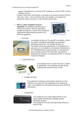 TEMA 3
9. DISPOSITIVOS DE ALMACENAMIENTO

         equipos. Normalmente se conectan al PC mediante un conector USB e incluso
         mediante firewire.
       Cuando el disco duro está leyendo, se enciende en la carcasa un diodo LED (de
       color rojo, verde..). Esto es útil para saber, por ejemplo, si la máquina ha
       acabado de realizar una tarea o si aún está procesando datos.


   •   Discos y cintas magnéticas de gran
       capacidad. Son unidades especiales que se
       utilizan para realizar copias de seguridad o
       respaldo en empresas y centros de investigación.                           Su
       capacidad de almacenamiento puede ser de
       cientos de gigabytes.

          o   Cinta Qic:
                             Las unidades de disco de Travan/QIC son rápidas y tienen
                             una amplia variedad de capacidades para pequeños
                             ambientes comerciales. Las unidades de disco de
                             Travan/QIC tienen una capacidad de 4 a 50 gigabytes en
                             cada cinta y las variedades de velocidad de rendimiento de
                             30 a 300 MB/minutos respectivamente. La retrospección
                             apoya unidades de disco de Travan/QIC, que tienen la
                             compresión de hardware. La definición de QIC es el Cuarto
                             Cartucho de Pulgada.

          o Unidad TRAVAN:

                                      Una unidad Travan es el tipo más nuevo y rápido
                                      de unidad QIC. Una unidad de este tipo de alta
                                      calidad puede almacenar hasta 10 GB.




              o Unidades de 8mm:

                      Una unidad de 8 milímetros (mm) utiliza cartuchos de cinta
                      similares a las cintas de 8 mm empleadas en las cámaras de
                      video. Una unidad de este tipo puede almacenar hasta 40 GB de
                      información.


              o Unidad DAT:

                                Una unidad de Cinta Audio Digital (DAT) es una
                                opción rápida utilizada para respaldar grandes
                                cantidades de datos.
                                Una unidad DAT de alta tecnología puede almacenar
                                hasta 24 GB.


                           CENTRO MENESIANO ZAMORA JOVEN
 