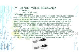 9 – DISPOSITIVOS DE SEGURANÇA
9.1 VÁLVULAS
9.1.1 TIPOS DE VÁLVULAS
VÁLVULAS DE SEGURANÇA
DURANTE A OPERAÇÃO DE UNIDADES DE PROCESSO PODEM SURGIR PRESSÕES
EXCESSIVAS DEVIDAS A EXPLOSÕES, REAÇÃO QUÍMICA, DESCARGA DE BOMBAS OU
COMPRESSORES, FOGO EXTERNO AO EQUIPAMENTO, ETC., QUE PODEM PROVOCAR
SÉRIOS PROBLEMAS EM EQUIPAMENTOS E PESSOAL. PARA PROTEGER AS INSTALAÇÕES
SÃO EMPREGADAS UMA SÉRIE DE DISPOSITIVOS QUE ALIVIAM ESSES EXCESSOS DE
PRESSÃO. OS MAIS UTILIZADOS SÃO OS DISCOS DE RUPTURA E AS VÁLVULAS DE
SEGURANÇA.
O DISCO DE RUPTURA CONSISTE NUM DIAFRAGMA FINO (METÁLICO OU
PLÁSTICO) COLOCADO ENTRE FLANGES E PROJETADO PARA ROMPER A UMA PRESSÃO
PRÉ-DETERMINADA; SÃO UTILIZADOS NO CASO DE DESCARGAS GRANDES E ABRUPTAS E
TAMBÉM PARA FLUIDOS CORROSIVOS, COM A DESVANTAGEM DE NÃO MANTER A
VEDAÇÃO CESSADA A SOBRE- PRESSÃO. EM ALGUNS CASOS SÃO COLOCADOS ANTES
DAS VÁLVULAS DE SEGURANÇA PARA PROTEGÊ-LAS CONTRA A CORROSÃO.
 