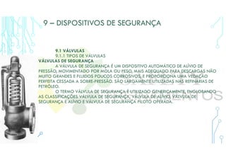 9 – DISPOSITIVOS DE SEGURANÇA
9.1 VÁLVULAS
9.1.1 TIPOS DE VÁLVULAS
VÁLVULAS DE SEGURANÇA
A VÁLVULA DE SEGURANÇA É UM DISPOSITIVO AUTOMÁTICO DE ALÍVIO DE
PRESSÃO, MOVIMENTADO POR MOLA OU PESO, MAIS ADEQUADO PARA DESCARGAS NÃO
MUITO GRANDES E FLUIDOS POUCOS CORROSIVOS, E PROPORCIONA UMA VEDAÇÃO
PERFEITA CESSADA A SOBRE-PRESSÃO. SÃO LARGAMENTE UTILIZADAS NAS REFINARIAS DE
PETRÓLEO.
O TERMO VÁLVULA DE SEGURANÇA É UTILIZADO GENERICAMENTE, ENGLOBANDO
AS CLASSIFICAÇÕES VÁLVULA DE SEGURANÇA, VÁLVULA DE ALÍVIO, VÁLVULA DE
SEGURANÇA E ALÍVIO E VÁLVULA DE SEGURANÇA PILOTO OPERADA.
 