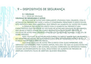 9 – DISPOSITIVOS DE SEGURANÇA
9.1 VÁLVULAS
9.1.1 TIPOS DE VÁLVULAS
VÁLVULAS DE SEGURANÇA E ALÍVIO
AS VÁLVULAS DE ALÍVIO SÃO GERALMENTE UTILIZADAS PARA LÍQUIDOS. COM O
ACÚMULO DA PRESSÃO NO VASO, A MOLA É COMPRIMIDA PERMITINDO O DISCO ELEVAR.
ISTO PROVOCA UMA ÁREA ADICIONAL QUE PERMITE UM AUMENTO DA VAZÃO DO FLUIDO.
A GRADUAL ELEVAÇÃO DO DISCO COM O AUMENTO DA PRESSÃO É UMA
CARACTERÍSTICA QUE DISTINGUE AS VÁLVULAS DE ALÍVIO DAS VÁLVULAS DE SEGURANÇA,
NAS QUAIS O DISCO ATINGE SEU CURSO MÁXIMO COM BAIXA SOBRE-PRESSÃO. AS
VÁLVULAS DE ALÍVIO PARA LÍQUIDOS ATINGEM SUA CAPACIDADE NOMINAL COM 25% DE
SOBRE-PRESSÃO.
PARA VÁLVULAS DE ALÍVIO DE ALTO CURSO, O CURSO É MAIOR QUE UM QUARTO
DO DIÂMETRO DO BOCAL, DO QUE RESULTA UMA ÁREA DE PASSAGEM ENTRE O BOCAL E
O DISCO MAIOR QUE A ÁREA DO BOCAL.
ALGUMAS VÁLVULAS DE ALÍVIO TÊM O DISCO COM GUIAS INFERIORES. ESTE
ARRANJO É SATISFATÓRIO PARA FLUIDOS LIMPOS, MAS UMA VEZ QUE AS GUIAS ESTÃO EM
CONTATO COM O FLUIDO A SER ALIVIADO, ALGUMA CORROSÃO OU DEPÓSITOS PODEM
CAUSAR UM ENGRIPAMENTO DA GUIA, RESULTANDO UM AUMENTO DE PRESSÃO DE
ABERTURA COMPLETA FALHA DE ABERTURA QUANDO REQUERIDA.
 