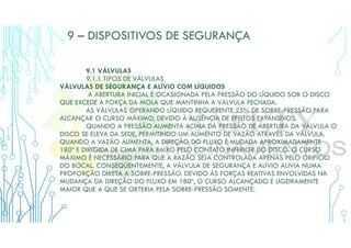 9 – DISPOSITIVOS DE SEGURANÇA
9.1 VÁLVULAS
9.1.1 TIPOS DE VÁLVULAS
VÁLVULAS DE SEGURANÇA E ALÍVIO COM LÍQUIDOS
A ABERTURA INICIAL É OCASIONADA PELA PRESSÃO DO LÍQUIDO SOB O DISCO
QUE EXCEDE A FORÇA DA MOLA QUE MANTINHA A VÁLVULA FECHADA.
AS VÁLVULAS OPERANDO LÍQUIDO REQUERENTE 25% DE SOBRE-PRESSÃO PARA
ALCANÇAR O CURSO MÁXIMO, DEVIDO À AUSÊNCIA DE EFEITOS EXPANSIVOS.
QUANDO A PRESSÃO AUMENTA ACIMA DA PRESSÃO DE ABERTURA DA VÁLVULA O
DISCO SE ELEVA DA SEDE, PERMITINDO UM AUMENTO DE VAZÃO ATRAVÉS DA VÁLVULA.
QUANDO A VAZÃO AUMENTA, A DIREÇÃO DO FLUXO É MUDADA APROXIMADAMENTE
180º E DIRIGIDA DE CIMA PARA BAIXO PELO CONTATO INFERIOR DO DISCO. O CURSO
MÁXIMO É NECESSÁRIO PARA QUE A RAZÃO SEJA CONTROLADA APENAS PELO ORIFÍCIO
DO BOCAL. CONSEQÜENTEMENTE, A VÁLVULA DE SEGURANÇA E ALÍVIO ALIVIA NUMA
PROPORÇÃO DIRETA A SOBRE-PRESSÃO. DEVIDO ÀS FORÇAS REATIVAS ENVOLVIDAS NA
MUDANÇA DA DIREÇÃO DO FLUXO EM 180º, O CURSO ALCANÇADO É LIGEIRAMENTE
MAIOR QUE A QUE SE OBTERIA PELA SOBRE-PRESSÃO SOMENTE.
 