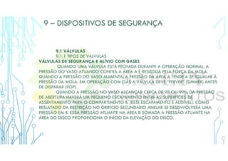 9 – DISPOSITIVOS DE SEGURANÇA
9.1 VÁLVULAS
9.1.1 TIPOS DE VÁLVULAS
VÁLVULAS DE SEGURANÇA E ALÍVIO COM GASES
QUANDO UMA VÁLVULA ESTÁ FECHADA DURANTE A OPERAÇÃO NORMAL, A
PRESSÃO DO VASO ATUANDO CONTRA A ÁREA A É RESISTIDA PELA FORÇA DA MOLA.
QUANDO A PRESSÃO DO VASO AUMENTA, A PRESSÃO DA ÁREA A TENDE A SE IGUALAR À
PRESSÃO DA MOLA. EM OPERAÇÃO COM GÁS A VÁLVULA DEVE “FERVER” (SIMMER) ANTES
DE DISPARAR (POP).
QUANDO A PRESSÃO NO VASO ALCANÇAR CERCA DE 98 OU 99% DA PRESSÃO
DE ABERTURA HAVERÁ UM PEQUENO ESCAPAMENTO ENTRE AS SUPERFÍCIES DE
ASSENTAMENTO PARA O COMPARTIMENTO B. (ESTE ESCAPAMENTO É AUDÍVEL). COMO
RESULTADO DA RESTRIÇÃO NO ORIFÍCIO SECUNDÁRIO ANELAR SE DESENVOLVERÁ UMA
PRESSÃO EM B. ESSA PRESSÃO ATUANTE NA ÁREA B SOMADA À PRESSÃO ATUANTE NA
ÁREA DO DISCO PROPORCIONA O INÍCIO DA ELEVAÇÃO DO DISCO.
 