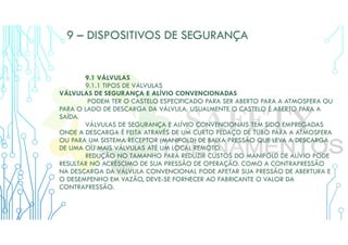 9 – DISPOSITIVOS DE SEGURANÇA
9.1 VÁLVULAS
9.1.1 TIPOS DE VÁLVULAS
VÁLVULAS DE SEGURANÇA E ALÍVIO CONVENCIONADAS
PODEM TER O CASTELO ESPECIFICADO PARA SER ABERTO PARA A ATMOSFERA OU
PARA O LADO DE DESCARGA DA VÁLVULA. USUALMENTE O CASTELO É ABERTO PARA A
SAÍDA.
VÁLVULAS DE SEGURANÇA E ALÍVIO CONVENCIONAIS TEM SIDO EMPREGADAS
ONDE A DESCARGA É FEITA ATRAVÉS DE UM CURTO PEDAÇO DE TUBO PARA A ATMOSFERA
OU PARA UM SISTEMA RECEPTOR (MANIFOLD) DE BAIXA PRESSÃO QUE LEVA A DESCARGA
DE UMA OU MAIS VÁLVULAS ATÉ UM LOCAL REMOTO.
REDUÇÃO NO TAMANHO PARA REDUZIR CUSTOS DO MANIFOLD DE ALÍVIO PODE
RESULTAR NO ACRÉSCIMO DE SUA PRESSÃO DE OPERAÇÃO. COMO A CONTRAPRESSÃO
NA DESCARGA DA VÁLVULA CONVENCIONAL PODE AFETAR SUA PRESSÃO DE ABERTURA E
O DESEMPENHO EM VAZÃO, DEVE-SE FORNECER AO FABRICANTE O VALOR DA
CONTRAPRESSÃO.
 