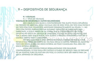 9 – DISPOSITIVOS DE SEGURANÇA
9.1 VÁLVULAS
9.1.1 TIPOS DE VÁLVULAS
VÁLVULAS DE SEGURANÇA E ALÍVIO BALANCEADAS
SÃO AQUELAS NAS QUAIS A CONTRAPRESSÃO TEM MUITO POUCA INFLUÊNCIA
NA PRESSÃO DE ABERTURA. ESTAS VÁLVULAS SÃO DE DOIS TIPOS: DO TIPO COM PISTÃO E
DO TIPO COM FOLE, COMO ESTÁ MOSTRADO ESQUEMATICAMENTE NA FIGURA 11. NO
TIPO COM PISTÃO, EMBORA EXISTAM ALGUMAS VARIAÇÕES DE FABRICANTE PARA
FABRICANTE, A GUIA É ABERTA DE TAL FORMA QUE A CONTRAPRESSÃO EM FACES
OPOSTAS NO DISCO DA VÁLVULA SE CANCELAM, E A FACE DO TOPO DO PISTÃO, QUE
TEM A MESMA ÁREA QUE O BOCAL, ESTA SUJEITA À PRESSÃO ATMOSFÉRICA POR SER O
CASTELO ABERTO PARA A ATMOSFERA.
NO TIPO COM FOLE A ÁREA AFETIVA DO FOLE É A MESMA DO BOCAL E POR
ESTAR O FOLE PRESO AO CORPO DA VÁLVULA, EXCLUI A CONTRA PRESSÃO DA AÇÃO DO
TOPO DO DISCO. A ÁREA DO DISCO EXTERNA AO FOLE É CANCELADA PELA ÁREA DO
DISCO EXTERNA AO BOCAL,
ASSIM NÃO EXISTEM FORÇAS DESBALANCEADAS SOB QUALQUER
CONTRAPRESSÃO. O FOLE ISOLA DO CASTELO O FLUIDO DE SERVIÇO. PARA SE PRECAVER
DE UM POSSÍVEL FURO OU RUPTURA DO FOLE, O CASTELO DEVE SER ABERTO PARA UM
LOCAL SEPARADO DA DESCARGA.
 
